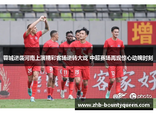 蓉城逆袭河南上演精彩客场逆转大戏 中超赛场再现惊心动魄时刻