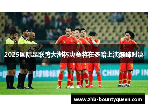 2025国际足联跨大洲杯决赛将在多哈上演巅峰对决