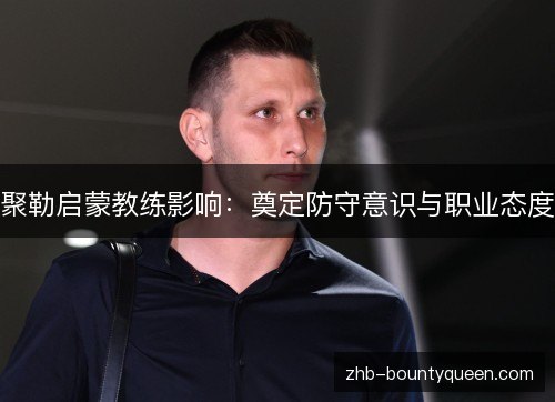 聚勒启蒙教练影响:奠定防守意识与职业态度 聚勒启蒙教练影响:奠定防守意识与职业态度